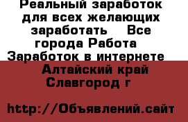 Реальный заработок для всех желающих заработать. - Все города Работа » Заработок в интернете   . Алтайский край,Славгород г.